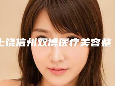 上饶信州双博医疗美容整形医院,上饶信州双博医疗美容门诊部哪家好一目了然