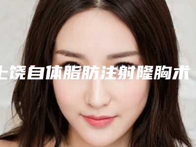 上饶自体脂肪注射隆胸术怎么降低风险