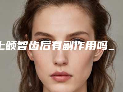 上颌智齿后有副作用吗_上颌智齿手术后会有副作用吗