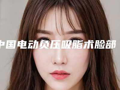 中国电动负压吸脂术脸部抽脂瘦脸医院推荐:电动负压吸脂术脸部抽脂瘦脸医院综合实力前50佳哪个做得好