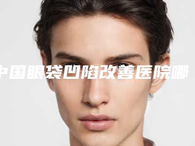 中国眼袋凹陷改善医院哪家强：眼袋凹陷改善医院前50位提前出炉