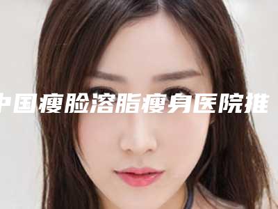中国瘦脸溶脂瘦身医院推荐:瘦脸溶脂瘦身医院前50佳名家云集