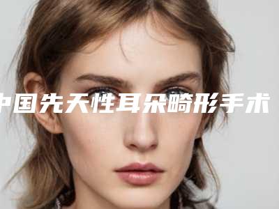 中国先天性耳朵畸形手术医院推荐：先天性耳朵畸形手术医院前50名可靠榜单公布