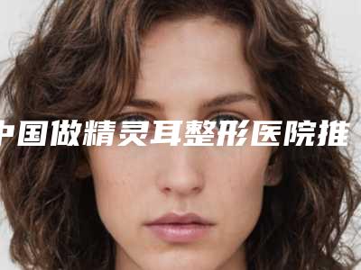 中国做精灵耳整形医院推荐:做精灵耳整形医院前50强网友良心安利