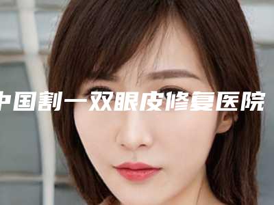 中国割一双眼皮修复医院哪家好：割一双眼皮修复医院前50佳不容错失