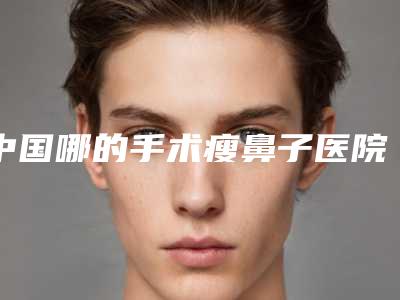 中国哪的手术瘦鼻子医院好：手术瘦鼻子医院top50口碑技术PK