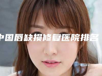 中国唇缺损修复医院排名：唇缺损修复医院前50公认推荐