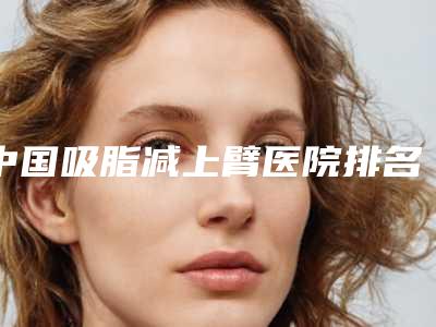 中国吸脂减上臂医院排名:吸脂减上臂医院前50快速盘点