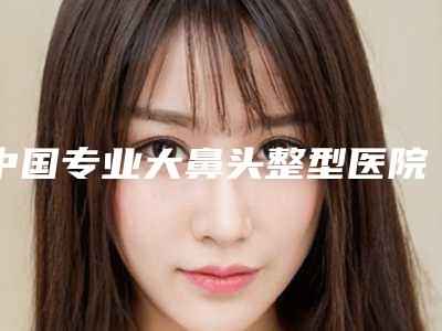 中国专业大鼻头整型医院:大鼻头整型医院前50强口碑篇揭晓