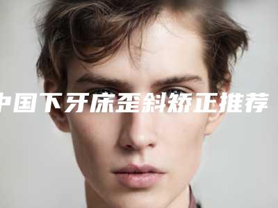 中国下牙床歪斜矫正推荐医生:下牙床歪斜矫正医生top50结果公布