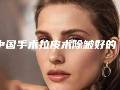 中国手术拉皮术除皱好的医院：手术拉皮术除皱医院前50名人气机构公布
