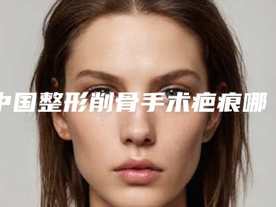 中国整形削骨手术疤痕哪个医生最好：削骨手术疤痕医生前50佳哪家实力好
