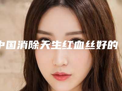 中国消除天生红血丝好的医生是谁:消除天生红血丝医生前50名名单发布