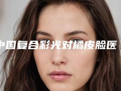 中国复合彩光对橘皮脸医院排名:复合彩光对橘皮脸医院前50强大综合