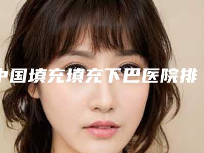 中国填充填充下巴医院排名:填充填充下巴医院前50佳名单详解