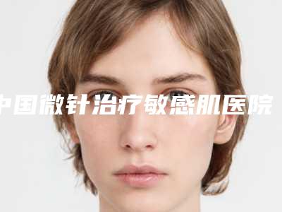 中国微针治疗敏感肌医院哪家强:微针治疗敏感肌医院top50强震撼发布