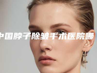 中国脖子除皱手术医院哪家强:脖子除皱手术医院TOP50专家是谁