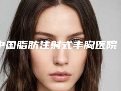 中国脂肪注射式丰胸医院哪个比较好:脂肪注射式丰胸医院前50技术颇高