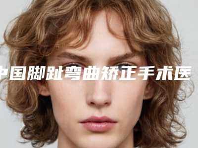 中国脚趾弯曲矫正手术医院推荐:脚趾弯曲矫正手术医院top50公开名单推荐