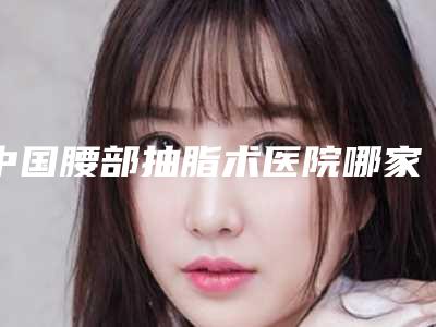 中国腰部抽脂术医院哪家好：腰部抽脂术医院前50佳实力点评