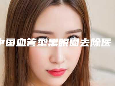 中国血管型黑眼圈去除医院推荐:血管型黑眼圈去除医院top50强大合集