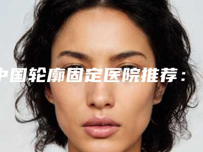 中国轮廓固定医院推荐:轮廓固定医院前50名热门出炉