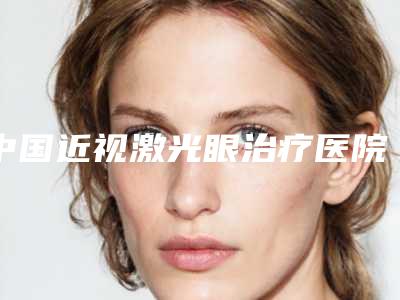 中国近视激光眼治疗医院比较正规:近视激光眼治疗医院前50佳值得过去