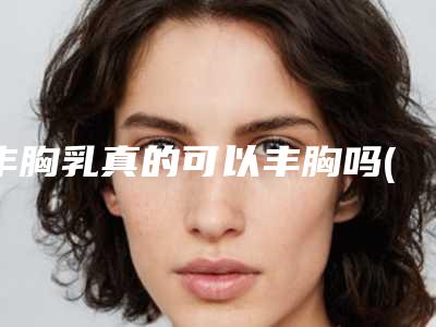 丰胸乳真的可以丰胸吗(小马达丰胸产品真的能丰胸吗)