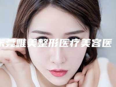 东莞唯美整形医疗美容医院,东莞市慢性病防治院医学美容中心哪家好一目了然