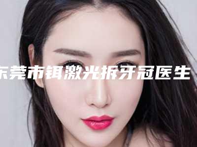 东莞市铒激光拆牙冠医生上榜清单不错的有哪几个医生-东莞市肖沛口腔医生