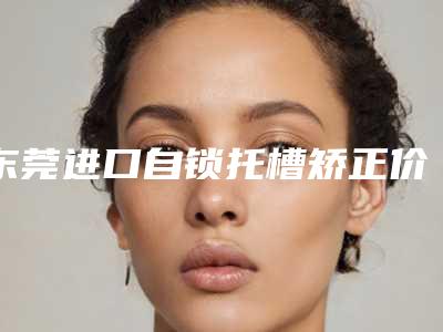 东莞进口自锁托槽矫正价格多少钱 效果好不好