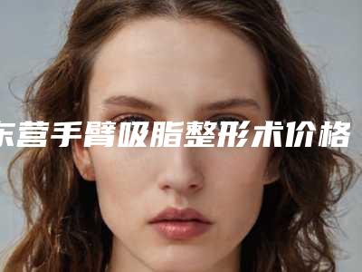 东营手臂吸脂整形术价格由什么决定