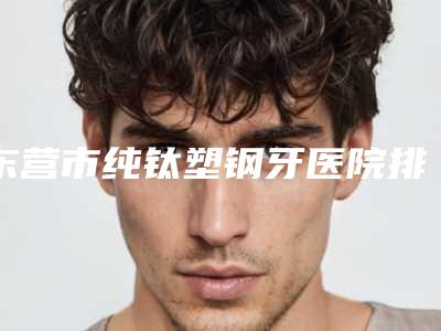 东营市纯钛塑钢牙医院排行榜前十强超全盘点（东营市纯钛塑钢牙口腔医院公立5强擅长口碑各不同）