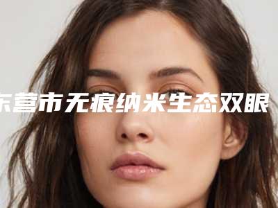 东营市无痕纳米生态双眼皮价格(费用)清单有名参考-东营市无痕纳米生态双眼皮价格与优势分析