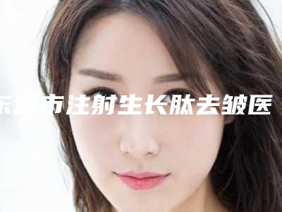 东营市注射生长肽去皱医院在榜名单前十名了解(芮颜综合门诊部靠谱技术好)
