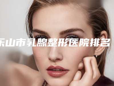 乐山市乳腺整形医院排名榜前十强有哪些机构上榜（乐山市乳腺整形整形医院）