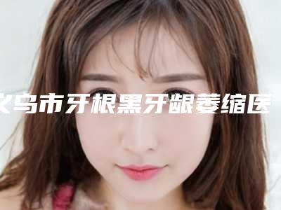 义乌市牙根黑牙龈萎缩医院上榜清单前十名实力代表(吴文明口腔诊所不容错过)