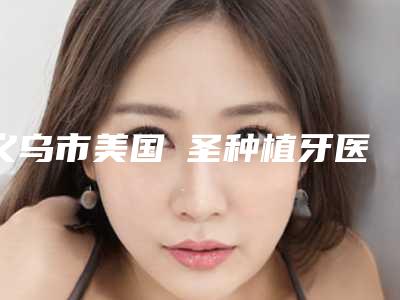 义乌市美国晧圣种植牙医院上榜清单榜单更新（义乌复大口腔门诊部名气大口碑好）
