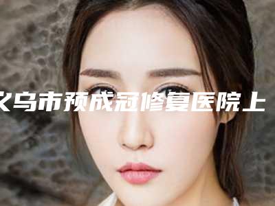 义乌市预成冠修复医院上榜清单前三VS前五谁更强(义乌市预成冠修复口腔医院本地人尤为认可)