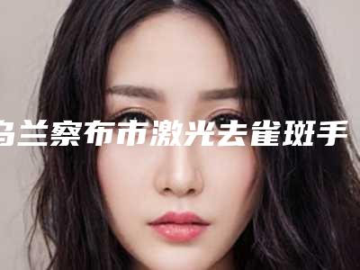 乌兰察布市激光去雀斑手术医院在榜清单前十佳实力评比-排名靠前乌兰察布市整形医院