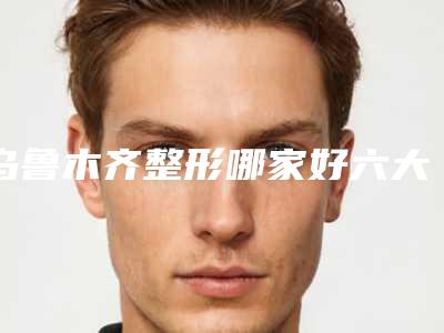 乌鲁木齐整形哪家好六大正规口碑价格实惠医美机构推荐