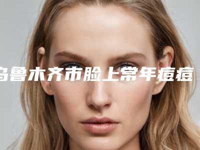 乌鲁木齐市脸上常年痘痘治疗容医院-乌鲁木齐军区总医院-医学美容中心实力很不错哦~