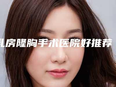 乳房隆胸手术医院好推荐:乳房隆胸手术医院前20名口碑名单发布