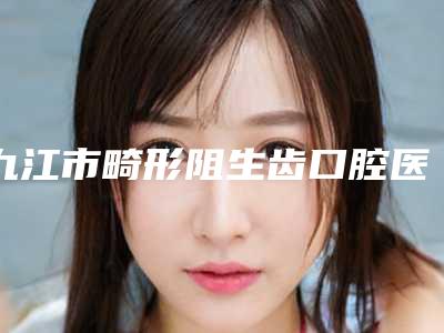 九江市畸形阻生齿口腔医生排行top10哪些权威-九江市畸形阻生齿医生等领衔三甲