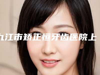 九江市矫正恒牙齿医院上榜清单top10强都是专业机构(九江市矫正恒牙齿口腔医院你一定要了解)