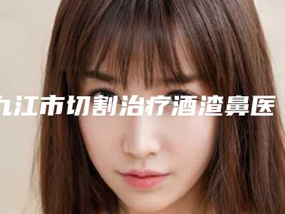 九江市切割治疗酒渣鼻医生综合实力排行榜名单收藏更新-熊晓刚医生正规医生实力盘点