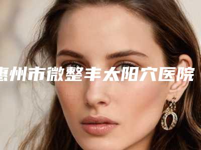 惠州市微整丰太阳穴医院上榜名单top10强名单公布(解放军惠州173医院整形美容科价格及实力出圈)