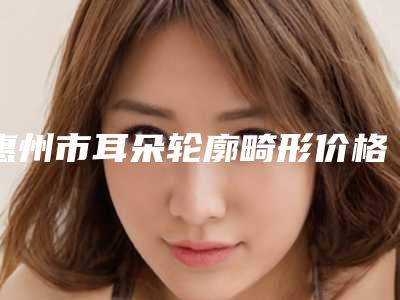 惠州市耳朵轮廓畸形价格明细一览-惠州市耳朵轮廓畸形价格行情