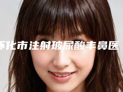 怀化市注射玻尿酸丰鼻医院在榜清单十强新版宣布-怀化市注射玻尿酸丰鼻整形医院