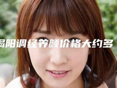 揭阳调经养颜价格大约多少-揭阳调经养颜的费用便宜吗